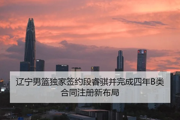 辽宁男篮独家签约段睿骐并完成四年B类合同注册新布局
