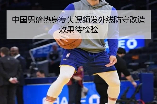 中国男篮热身赛失误频发外线防守改造效果待检验